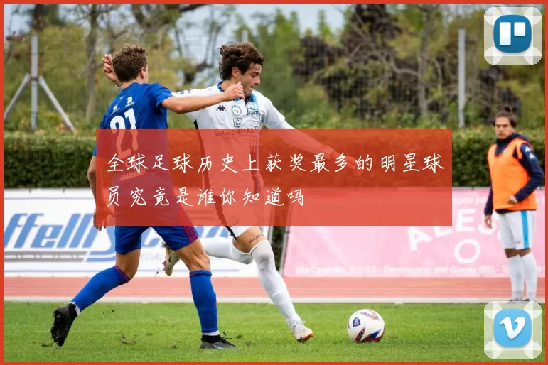 全球足球历史上获奖最多的明星球员究竟是谁你知道吗