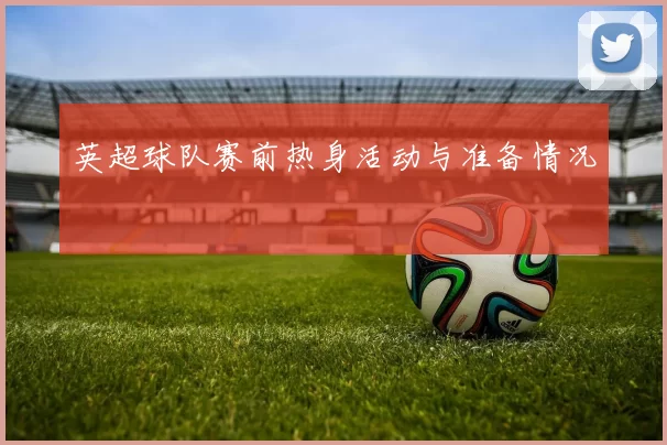 英超球队赛前热身活动与准备情况