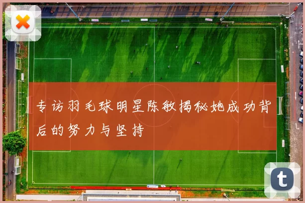 专访羽毛球明星陈敏揭秘她成功背后的努力与坚持