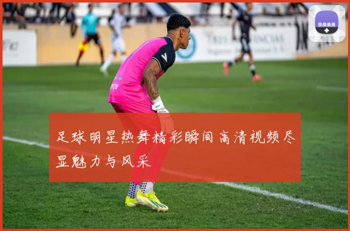 足球明星热舞精彩瞬间高清视频尽显魅力与风采