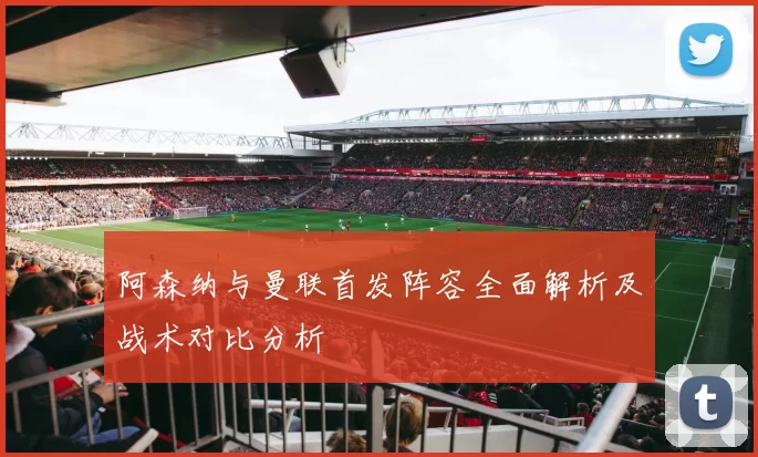 阿森纳与曼联首发阵容全面解析及战术对比分析