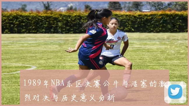1989年NBA东区决赛公牛与活塞的激烈对决与历史意义分析