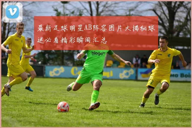 最新足球明星AB阵容图片大揭秘球迷必看精彩瞬间汇总