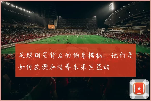 足球明星背后的伯乐揭秘：他们是如何发现和培养未来巨星的