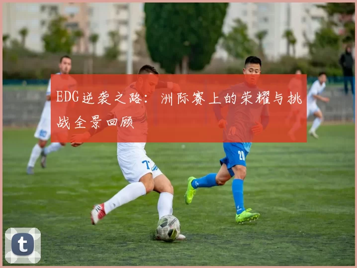 EDG逆袭之路：洲际赛上的荣耀与挑战全景回顾