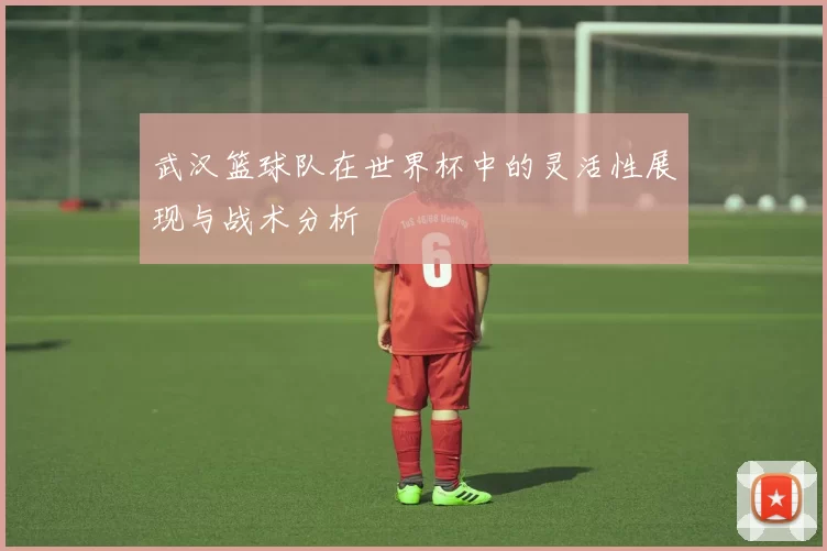武汉篮球队在世界杯中的灵活性展现与战术分析