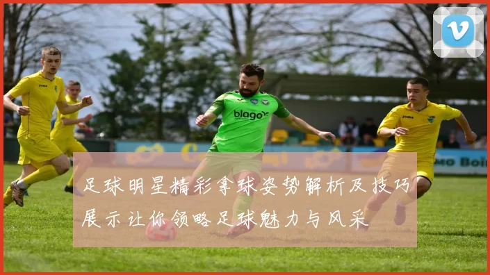 足球明星精彩拿球姿势解析及技巧展示让你领略足球魅力与风采