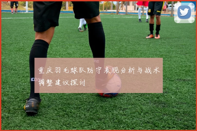 重庆羽毛球队防守表现分析与战术调整建议探讨