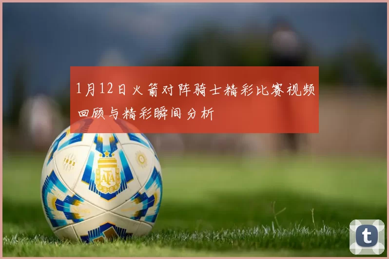 1月12日火箭对阵骑士精彩比赛视频回顾与精彩瞬间分析