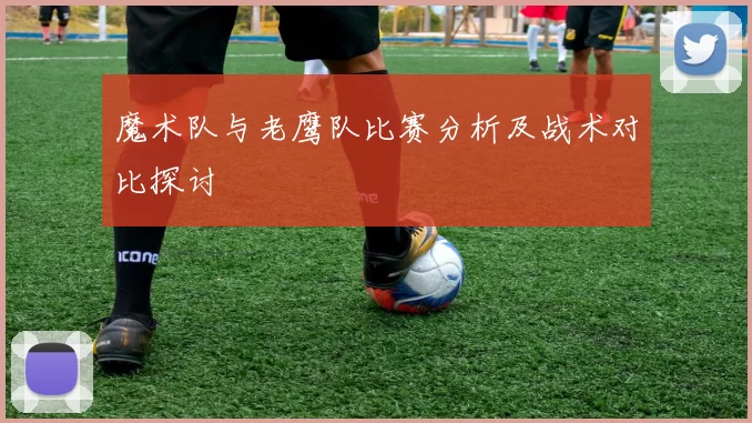 魔术队与老鹰队比赛分析及战术对比探讨
