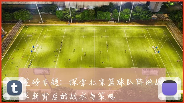 重磅专题：探索北京篮球队阵地战革新背后的战术与策略
