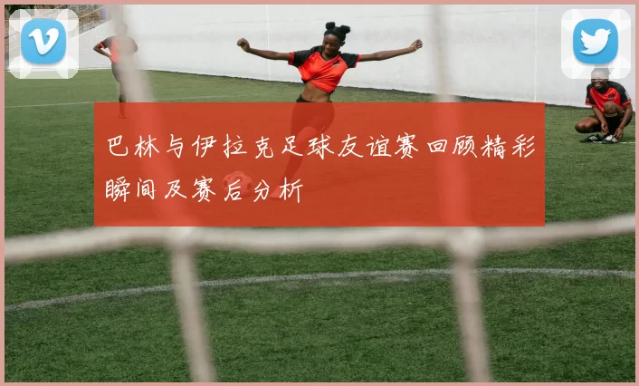 巴林与伊拉克足球友谊赛回顾精彩瞬间及赛后分析