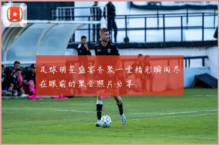 足球明星盛宴齐聚一堂精彩瞬间尽在眼前的聚会照片分享