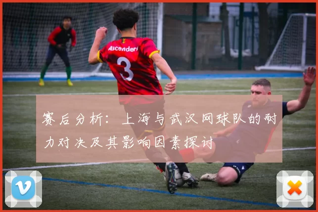 赛后分析：上海与武汉网球队的耐力对决及其影响因素探讨