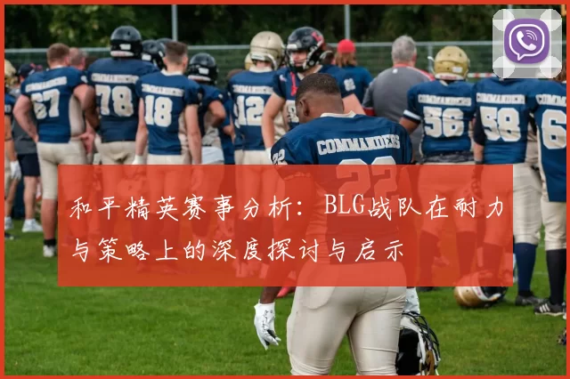 和平精英赛事分析：BLG战队在耐力与策略上的深度探讨与启示