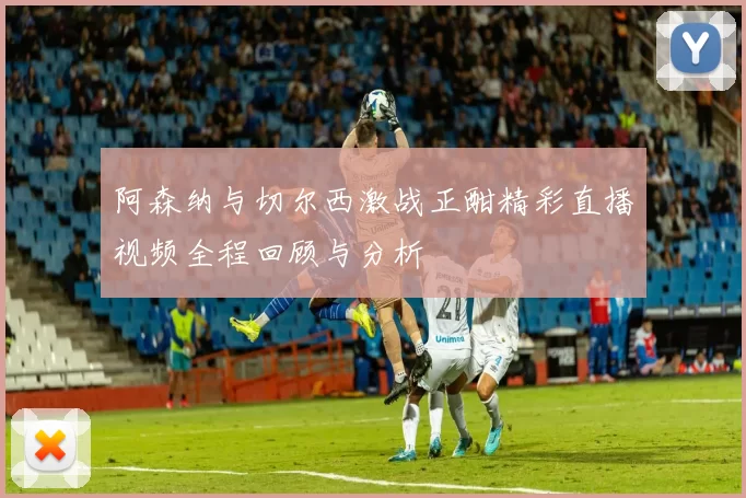 阿森纳与切尔西激战正酣精彩直播视频全程回顾与分析