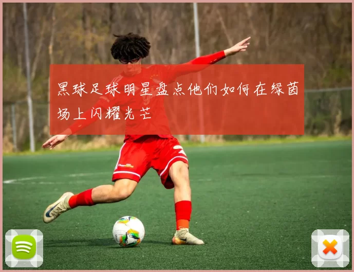 黑球足球明星盘点他们如何在绿茵场上闪耀光芒
