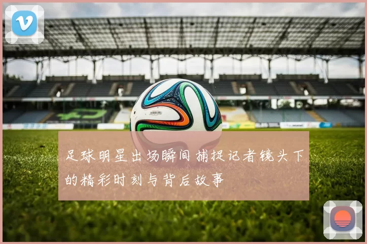 足球明星出场瞬间捕捉记者镜头下的精彩时刻与背后故事