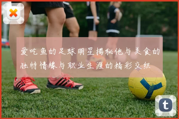 爱吃鱼的足球明星揭秘他与美食的独特情缘与职业生涯的精彩交织