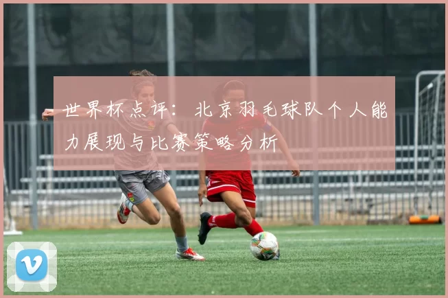 世界杯点评：北京羽毛球队个人能力展现与比赛策略分析