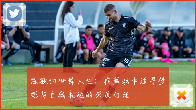 陈敏的街舞人生：在舞动中追寻梦想与自我表达的深度对话