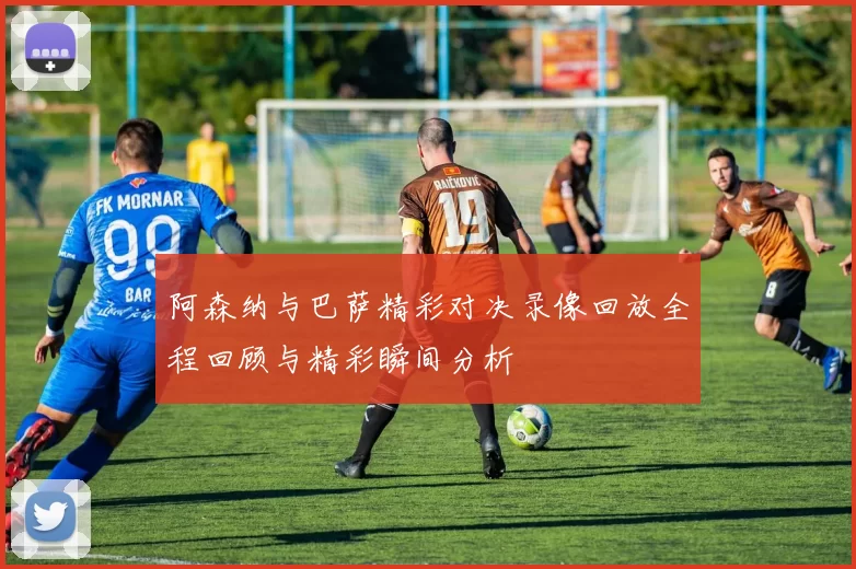 阿森纳与巴萨精彩对决录像回放全程回顾与精彩瞬间分析