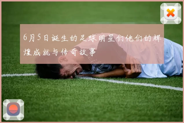 6月5日诞生的足球明星们他们的辉煌成就与传奇故事