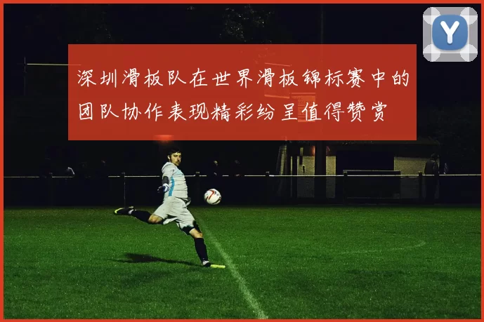 深圳滑板队在世界滑板锦标赛中的团队协作表现精彩纷呈值得赞赏