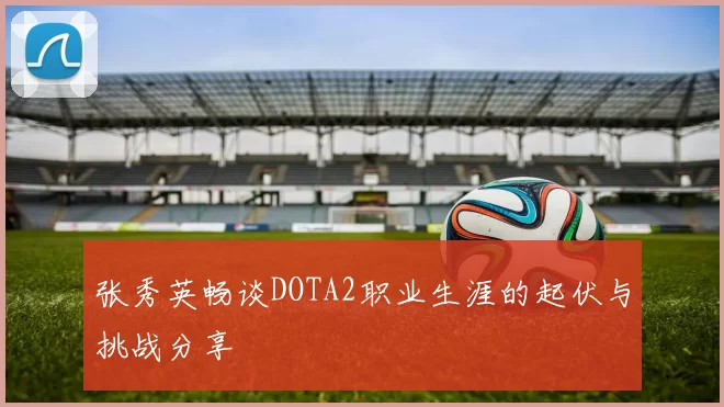 张秀英畅谈DOTA2职业生涯的起伏与挑战分享