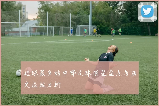 进球最多的中锋足球明星盘点与历史成就分析
