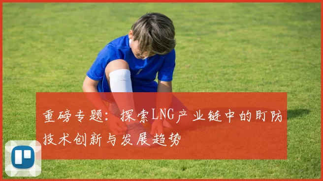 重磅专题：探索LNG产业链中的盯防技术创新与发展趋势