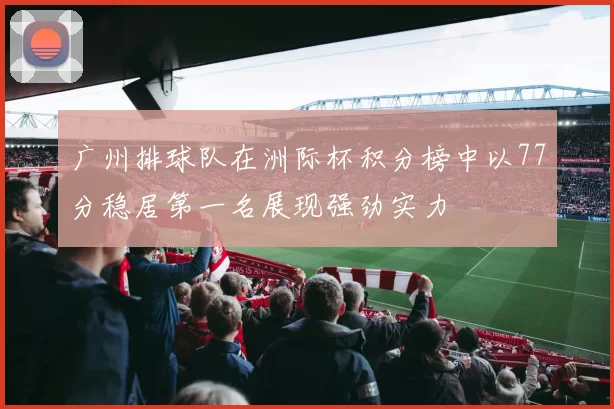 广州排球队在洲际杯积分榜中以77分稳居第一名展现强劲实力