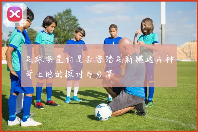 足球明星们是否曾踏足新疆这片神奇土地的探讨与分享