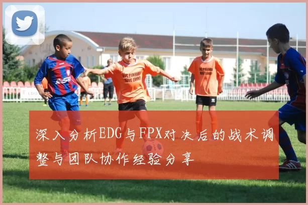 深入分析EDG与FPX对决后的战术调整与团队协作经验分享
