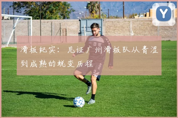 滑板纪实：见证广州滑板队从青涩到成熟的蜕变历程