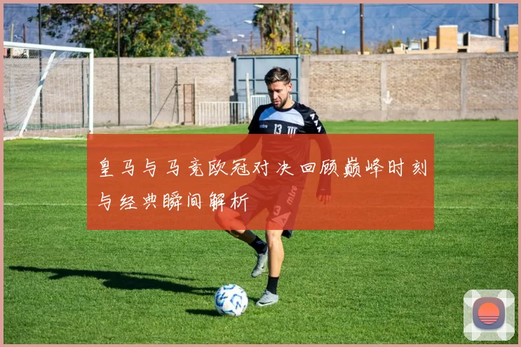 皇马与马竞欧冠对决回顾巅峰时刻与经典瞬间解析