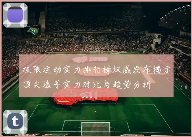 极限运动实力排行榜权威发布揭示顶尖选手实力对比与趋势分析