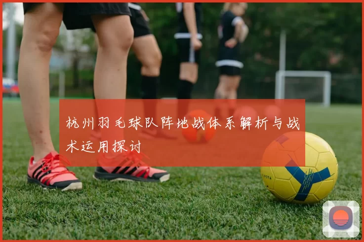 杭州羽毛球队阵地战体系解析与战术运用探讨