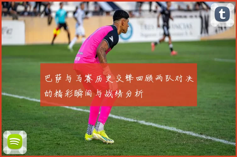 巴萨与马赛历史交锋回顾两队对决的精彩瞬间与战绩分析