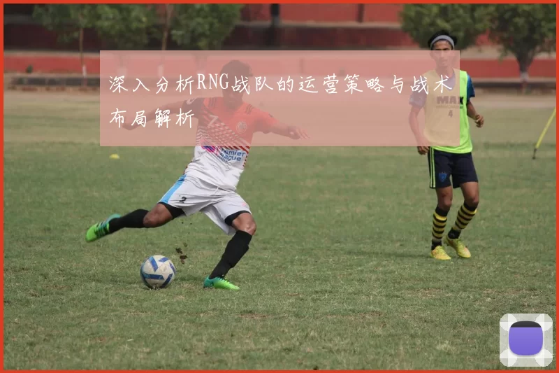 深入分析RNG战队的运营策略与战术布局解析