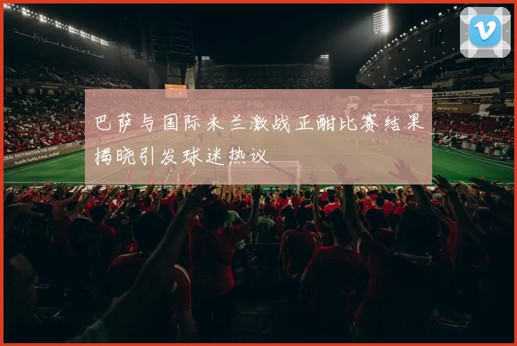 巴萨与国际米兰激战正酣比赛结果揭晓引发球迷热议