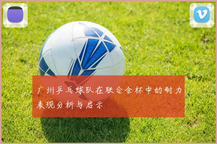 广州乒乓球队在联合会杯中的耐力表现分析与启示