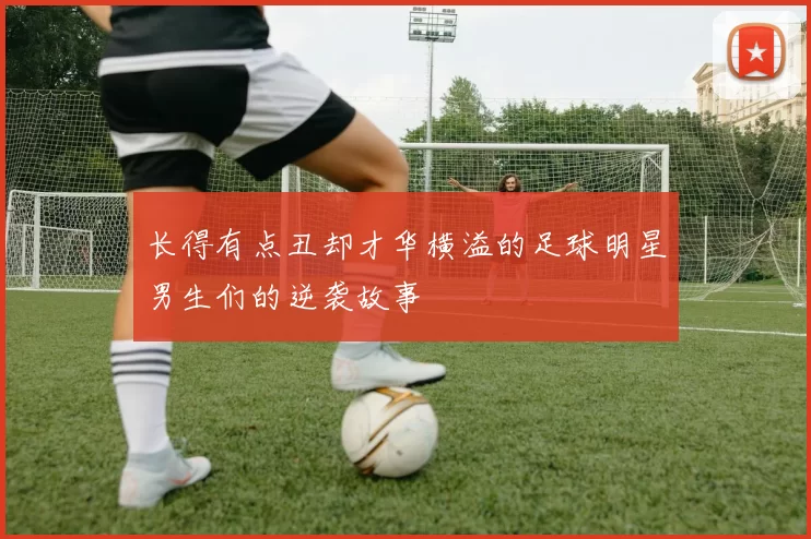 长得有点丑却才华横溢的足球明星男生们的逆袭故事