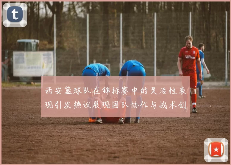 西安篮球队在锦标赛中的灵活性表现引发热议展现团队协作与战术创新