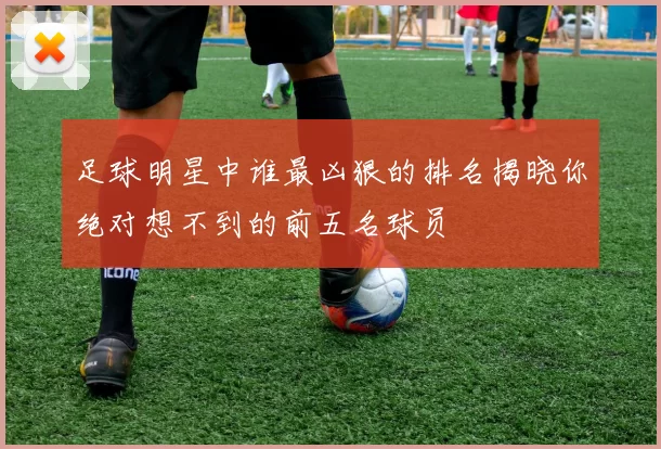 足球明星中谁最凶狠的排名揭晓你绝对想不到的前五名球员