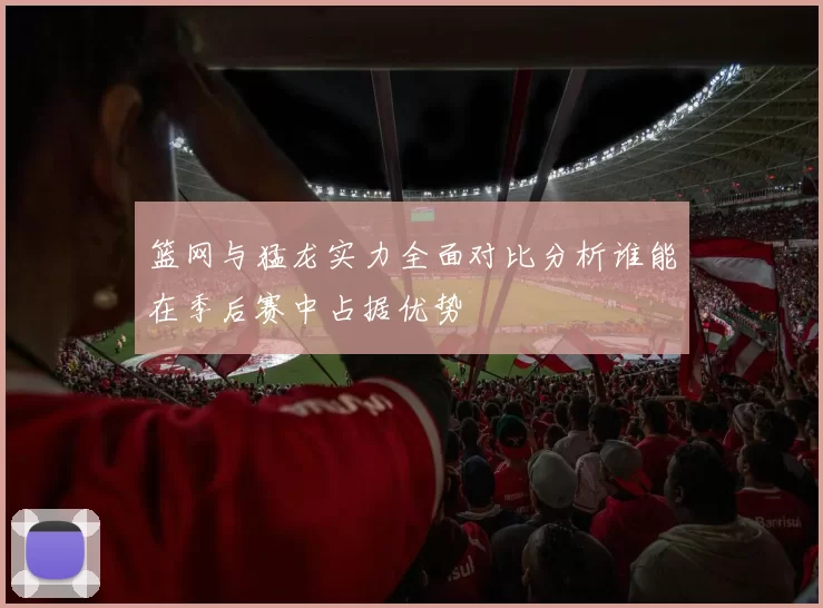 篮网与猛龙实力全面对比分析谁能在季后赛中占据优势
