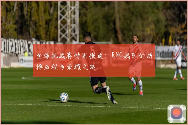 全球挑战赛特别报道：RNG战队的拼搏历程与荣耀之路
