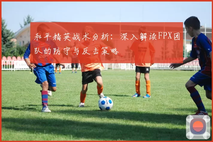 和平精英战术分析：深入解读FPX团队的防守与反击策略