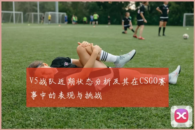 V5战队近期状态分析及其在CSGO赛事中的表现与挑战