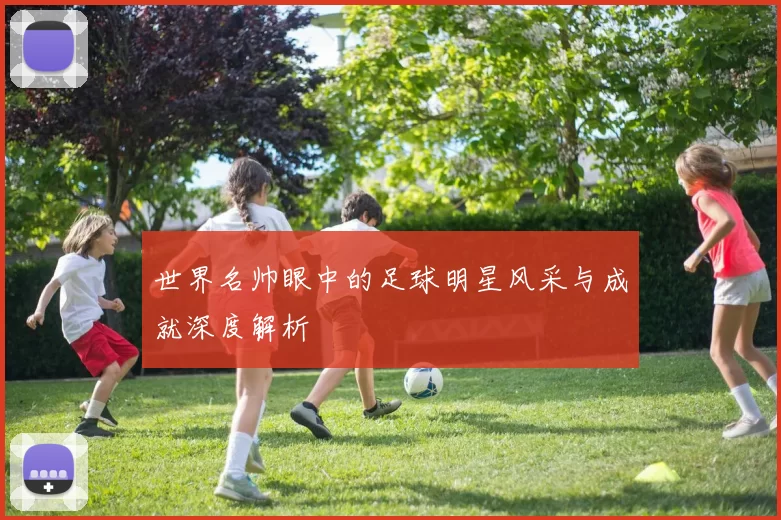 世界名帅眼中的足球明星风采与成就深度解析
